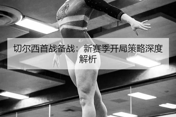 切尔西首战备战：新赛季开局策略深度解析
