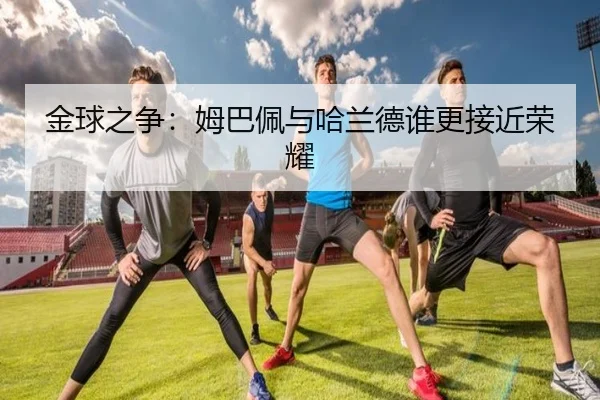 金球之争:姆巴佩与哈兰德谁更接近荣耀
